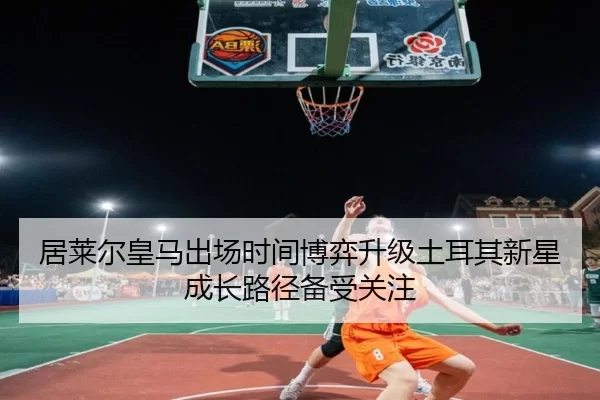 居莱尔皇马出场时间博弈升级土耳其新星成长路径备受关注